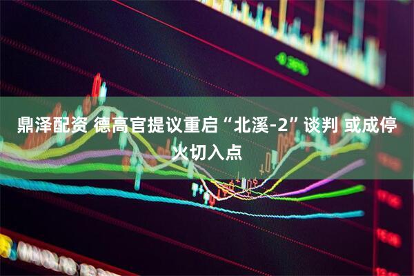 鼎泽配资 德高官提议重启“北溪-2”谈判 或成停火切入点