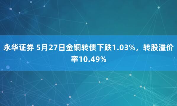 永华证券 5月27日金铜转债下跌1.03%，转股溢价率10.49%