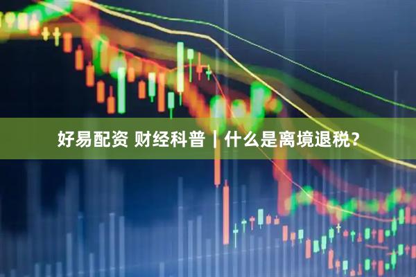 好易配资 财经科普｜什么是离境退税？