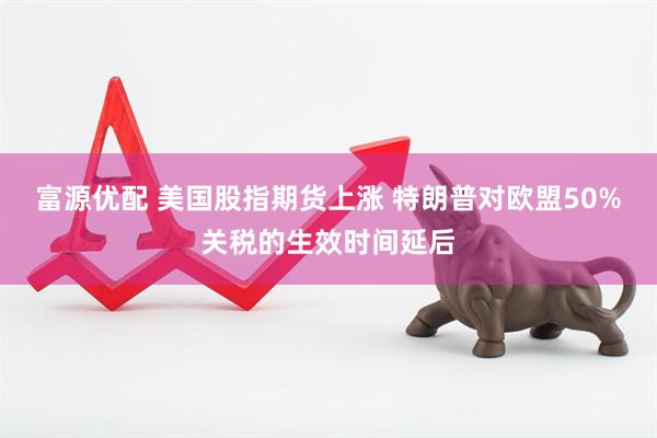 富源优配 美国股指期货上涨 特朗普对欧盟50%关税的生效时间延后