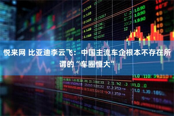 悦来网 比亚迪李云飞：中国主流车企根本不存在所谓的“车圈恒大”