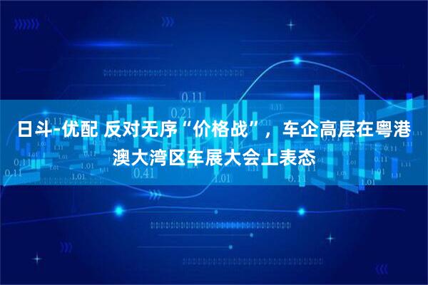 日斗-优配 反对无序“价格战”，车企高层在粤港澳大湾区车展大会上表态