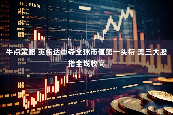 牛点策略 英伟达重夺全球市值第一头衔 美三大股指全线收高