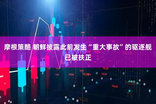 摩根策酪 朝鲜披露此前发生“重大事故”的驱逐舰已被扶正