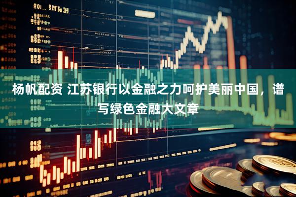 杨帆配资 江苏银行以金融之力呵护美丽中国，谱写绿色金融大文章