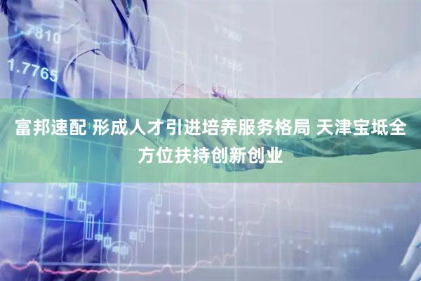 富邦速配 形成人才引进培养服务格局 天津宝坻全方位扶持创新创业