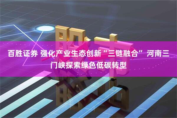 百胜证券 强化产业生态创新“三链融合” 河南三门峡探索绿色低碳转型