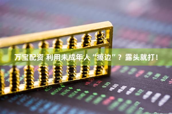 万宝配资 利用未成年人“擦边”？露头就打！