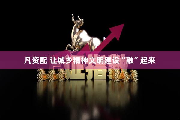 凡资配 让城乡精神文明建设“融”起来
