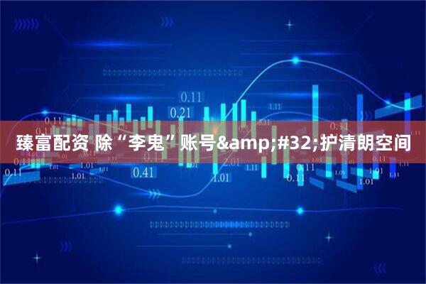 臻富配资 除“李鬼”账号&#32;护清朗空间