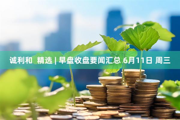 诚利和  精选 | 早盘收盘要闻汇总 6月11日 周三