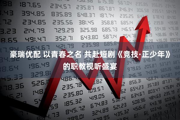 豪瑞优配 以青春之名 共赴短剧《竞技·正少年》的职教视听盛宴