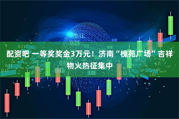 配资吧 一等奖奖金3万元！济南“槐苑广场”吉祥物火热征集中