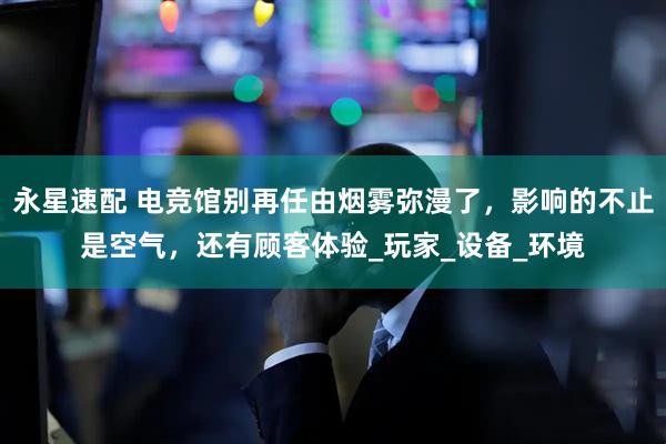 永星速配 电竞馆别再任由烟雾弥漫了，影响的不止是空气，还有顾客体验_玩家_设备_环境