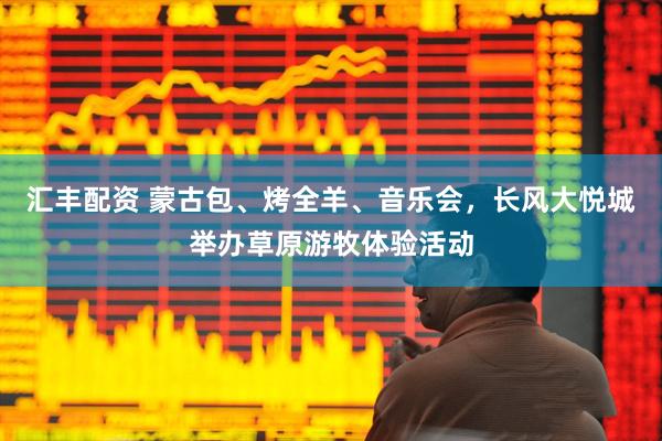 汇丰配资 蒙古包、烤全羊、音乐会，长风大悦城举办草原游牧体验活动