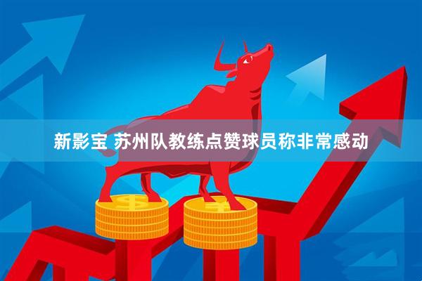 新影宝 苏州队教练点赞球员称非常感动