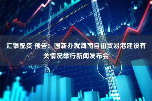 汇银配资 预告：国新办就海南自由贸易港建设有关情况举行新闻发布会