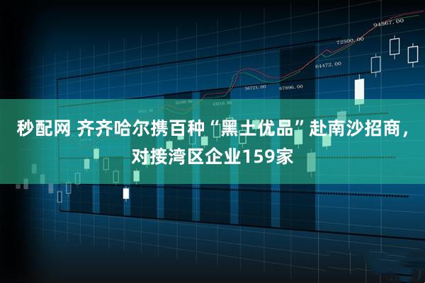 秒配网 齐齐哈尔携百种“黑土优品”赴南沙招商，对接湾区企业159家