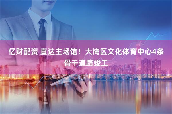 亿财配资 直达主场馆！大湾区文化体育中心4条骨干道路竣工