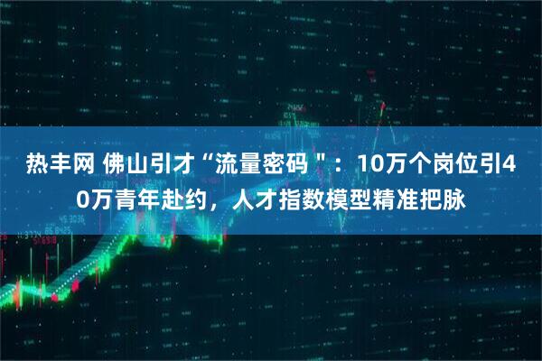 热丰网 佛山引才“流量密码＂：10万个岗位引40万青年赴约，人才指数模型精准把脉