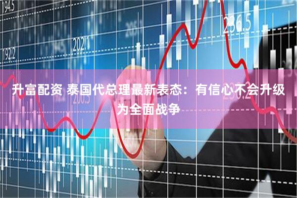 升富配资 泰国代总理最新表态：有信心不会升级为全面战争