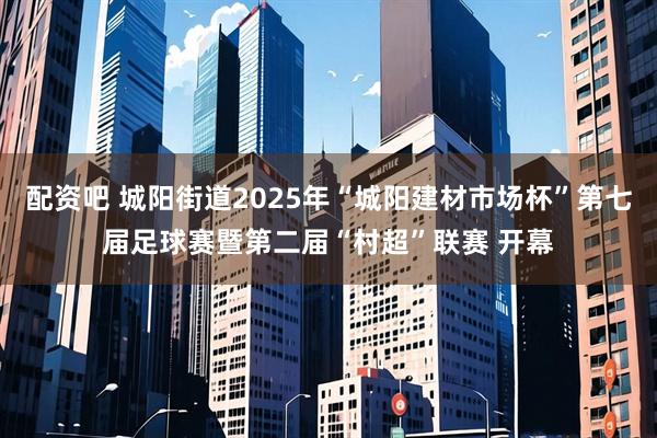 配资吧 城阳街道2025年“城阳建材市场杯”第七届足球赛暨第二届“村超”联赛 开幕