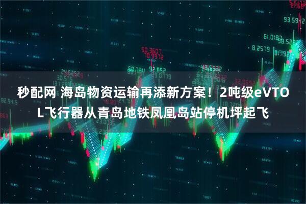 秒配网 海岛物资运输再添新方案！2吨级eVTOL飞行器从青岛地铁凤凰岛站停机坪起飞