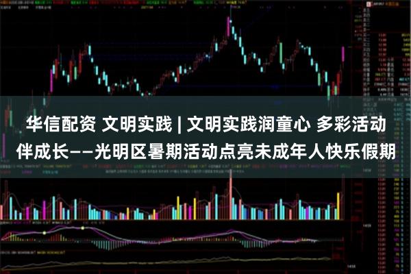 华信配资 文明实践 | 文明实践润童心 多彩活动伴成长——光明区暑期活动点亮未成年人快乐假期
