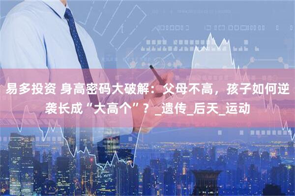 易多投资 身高密码大破解：父母不高，孩子如何逆袭长成“大高个”？_遗传_后天_运动