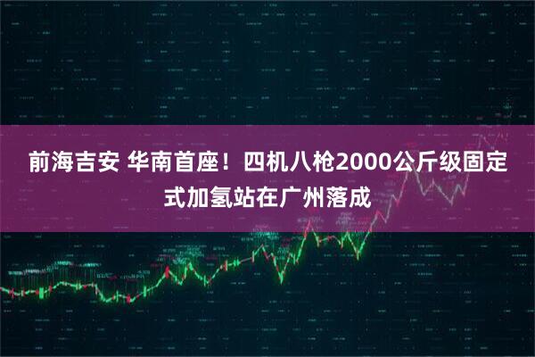前海吉安 华南首座！四机八枪2000公斤级固定式加氢站在广州落成