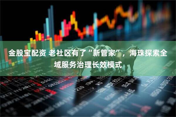 金股宝配资 老社区有了“新管家”，海珠探索全域服务治理长效模式