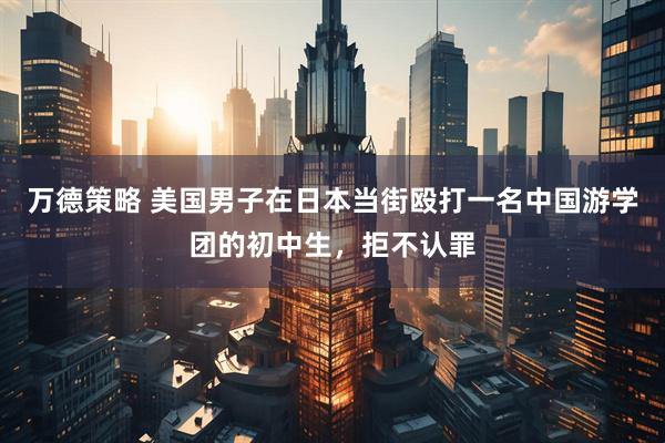 万德策略 美国男子在日本当街殴打一名中国游学团的初中生，拒不认罪