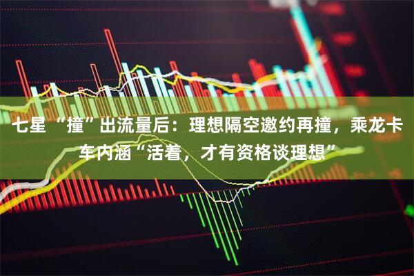 七星 “撞”出流量后：理想隔空邀约再撞，乘龙卡车内涵“活着，才有资格谈理想”