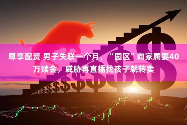 尊享配资 男子失联一个月，“园区”向家属要40万赎金，威胁再直播找孩子就转卖