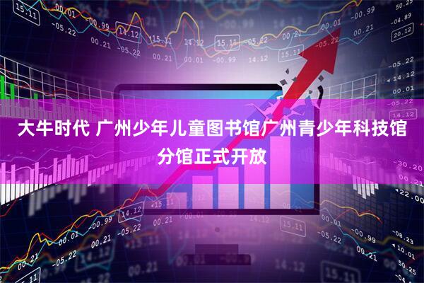 大牛时代 广州少年儿童图书馆广州青少年科技馆分馆正式开放