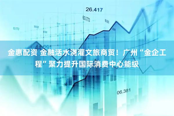 金惠配资 金融活水浇灌文旅商贸！广州“金企工程”聚力提升国际消费中心能级