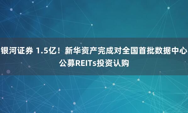 银河证券 1.5亿！新华资产完成对全国首批数据中心公募REITs投资认购