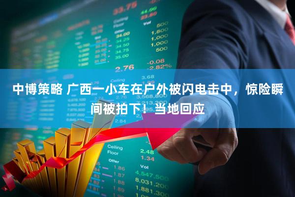 中博策略 广西一小车在户外被闪电击中，惊险瞬间被拍下！当地回应