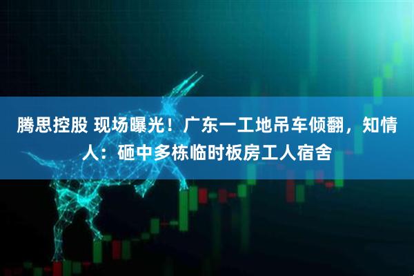 腾思控股 现场曝光！广东一工地吊车倾翻，知情人：砸中多栋临时板房工人宿舍