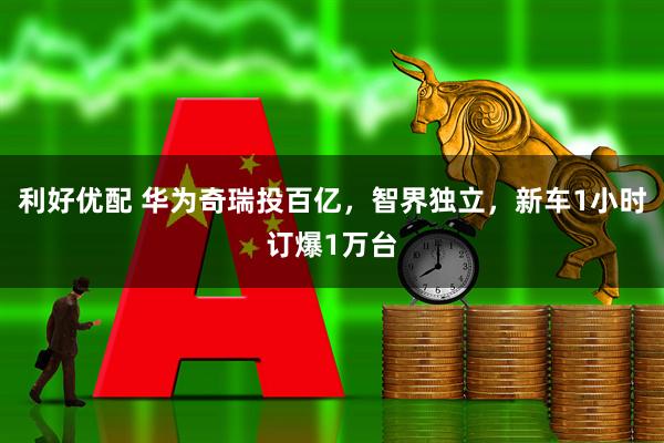 利好优配 华为奇瑞投百亿，智界独立，新车1小时订爆1万台