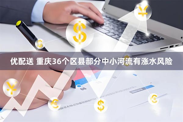 优配送 重庆36个区县部分中小河流有涨水风险