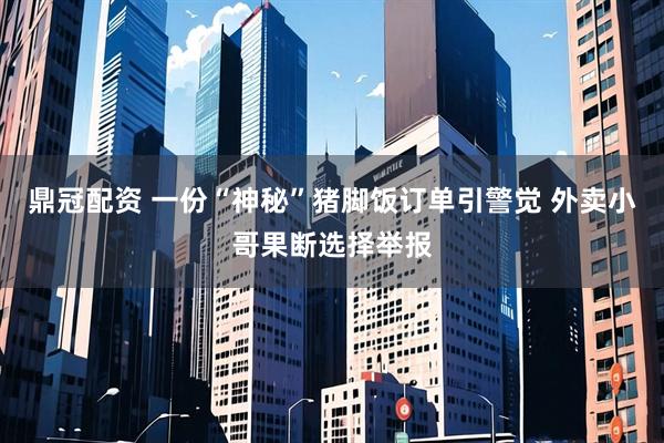 鼎冠配资 一份“神秘”猪脚饭订单引警觉 外卖小哥果断选择举报