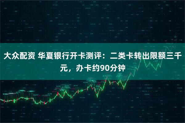 大众配资 华夏银行开卡测评：二类卡转出限额三千元，办卡约90分钟