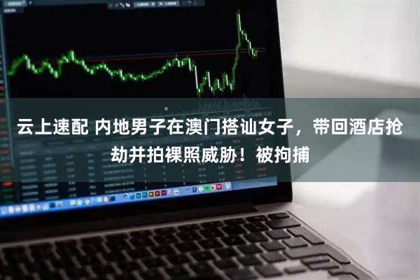 云上速配 内地男子在澳门搭讪女子，带回酒店抢劫并拍裸照威胁！被拘捕