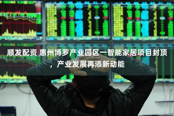 顺发配资 惠州博罗产业园区一智能家居项目封顶，产业发展再添新动能