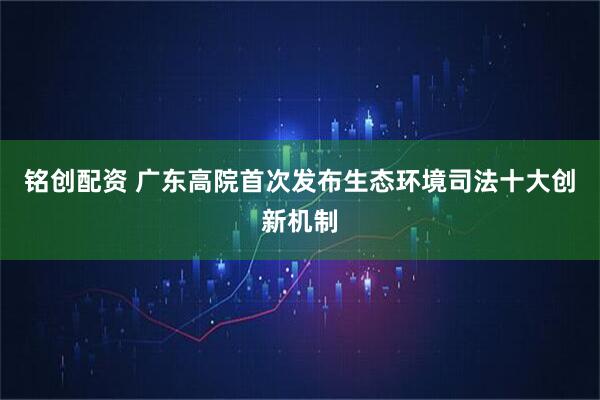 铭创配资 广东高院首次发布生态环境司法十大创新机制