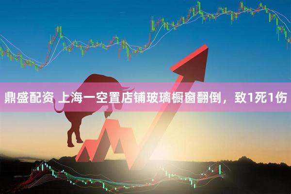 鼎盛配资 上海一空置店铺玻璃橱窗翻倒，致1死1伤