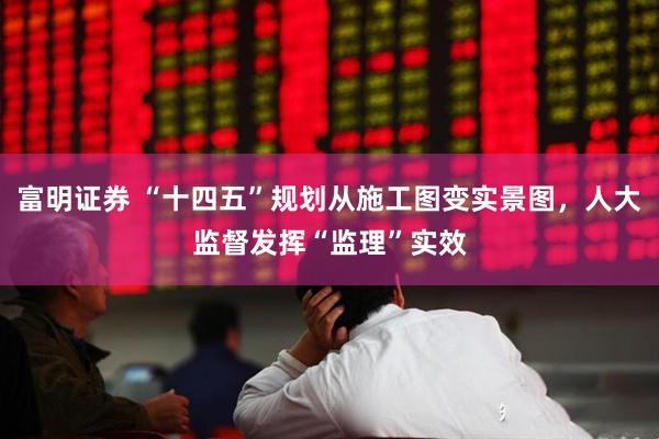 富明证券 “十四五”规划从施工图变实景图，人大监督发挥“监理”实效
