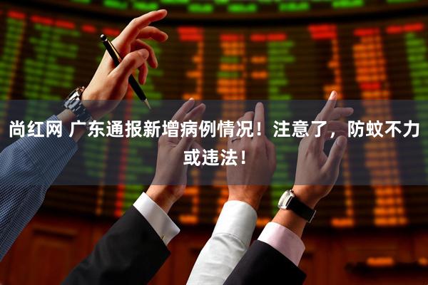 尚红网 广东通报新增病例情况！注意了，防蚊不力或违法！
