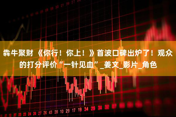 犇牛聚财 《你行！你上！》首波口碑出炉了！观众的打分评价“一针见血”_姜文_影片_角色